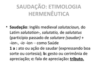 SAUDAÇÃO: ETIMOLOGIA
HERMENÊUTICA
• Saudação: Inglês medieval salutacioun, do
Latim salutation-, salutatio, de salutatus
(particípio passado de salutare (saudar) +
-ion-, -io -ion – como Saúde
1 a : ato ou ação de saudar (expressando boa
sorte ou cortesia); b: gesto ou cerimônia de
apreciação; c: fala de apreciação: tributo.
 