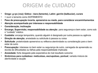 ORIGEM de CUIDADO
• Grego: g rys (voz); Gótico : kara (lamento), Latim: garrire (balbuciar), curare
• = ouvir o lamento como SOFRIMENTO
• Peso de preocupação incerta, apreensiva ou medo, para considerar encaminhamentos
• Atenção acompanhada por interesse e responsabilidade
• Consideração, inclinação
• Encargo, Supervisão: responsabilidade ou atenção para segurança e bem estar, como sob
o “cuidado” médico
• Custódia: encargo temporário, quando alguém é designado por outra pessoa ou agência
• Direção de atenção, ansiedade ou solicitude à pessoa ou coisa
• Solicitude: protetividade apreensiva ou reflexiva atentividade ou consideração para o bem
estar de outro
• Preocupação: interesse no bem estar ou segurança de outro, carregada de apreensão ou
dúvida de dificuldades ou falhas pela responsabilidade implicada
• Ansiedade: forte desgaste pela expectativa de mal resultado outcome
• Sinônimos para cuidadoso: meticuloso, escrupuloso, pontual, variada mistura de
atentividade e caução
 