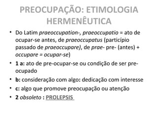 PREOCUPAÇÃO: ETIMOLOGIA
HERMENÊUTICA
• Do Latim praeoccupation-, praeoccupatio = ato de
ocupar-se antes, de praeoccupatus (particípio
passado de praeoccupare), de prae- pre- (antes) +
occupare = ocupar-se)
• 1 a: ato de pre-ocupar-se ou condição de ser pre-
ocupado
• b: consideração com algo: dedicação com interesse
• c: algo que promove preocupação ou atenção
• 2 obsoleto : PROLEPSIS
 