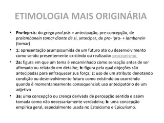ETIMOLOGIA MAIS ORIGINÁRIA
• Pro·lep·sis: do grego prol psis = antecipação, pre-concepção, de
prolambanein tomar diante de si, antecipar, de pro- 1
pro- + lambanein
(tomar)
• 1: apresentação asumpssumida de um futuro ato ou desenvolvimento
como sendo presentemente existindo ou realizado: procronismo
• 2a: figura em que um tema é encaminhado como sensação antes de ser
afirmado ou relatado em detalhe; b: figura pela qual objeções são
antecipadas para enfraquecer sua força; c: uso de um atributo denotando
condição ou desenvolvimento futuro como existindo ou ocorrendo
quando é momentaneamente consequencial: uso antecipatório de um
adjetivo
• 3a: uma concepção ou crença derivada de percepção sentida e assim
tomada como não necessariamente verdadeira; b: uma concepção
empírica geral, especialmente usada no Estoicismo e Epicurismo.
 