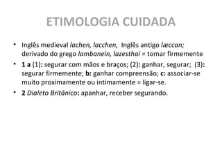 ETIMOLOGIA CUIDADA
• Inglês medieval lachen, lacchen, Inglês antigo læccan;
derivado do grego lambanein, lazesthai = tomar firmemente
• 1 a (1): segurar com mãos e braços; (2): ganhar, segurar; (3):
segurar firmemente; b: ganhar compreensão; c: associar-se
muito proximamente ou intimamente = ligar-se.
• 2 Dialeto Britânico: apanhar, receber segurando.
 