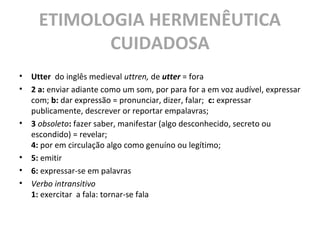 ETIMOLOGIA HERMENÊUTICA
CUIDADOSA
• Utter do inglês medieval uttren, de utter = fora
• 2 a: enviar adiante como um som, por para for a em voz audível, expressar
com; b: dar expressão = pronunciar, dizer, falar; c: expressar
publicamente, descrever or reportar empalavras;
• 3 obsoleto: fazer saber, manifestar (algo desconhecido, secreto ou
escondido) = revelar;
4: por em circulação algo como genuíno ou legítimo;
• 5: emitir
• 6: expressar-se em palavras
• Verbo intransitivo
1: exercitar a fala: tornar-se fala
 