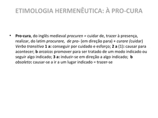 ETIMOLOGIA HERMENÊUTICA: À PRO-CURA
• Pro·cura, do inglês medieval procuren = cuidar de, trazer à presença,
realizar, do latim procurare, de pro- (em direção para) + curare (cuidar)
Verbo transitivo 1 a: conseguir por cuidado e esforço; 2 a (1): causar para
acontecer; b arcaico: promover para ser tratado de um modo indicado ou
seguir algo indicado; 3 a: induzir-se em direção a algo indicado; b
obsoleto: causar-se a ir a um lugar indicado = trazer-se
 