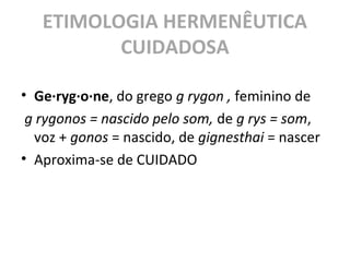ETIMOLOGIA HERMENÊUTICA
CUIDADOSA
• Ge·ryg·o·ne, do grego g rygon , feminino de
g rygonos = nascido pelo som, de g rys = som,
voz + gonos = nascido, de gignesthai = nascer
• Aproxima-se de CUIDADO
 