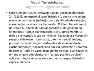 Madel Therezinha Luz
Origens etimológicas de saúde
• Saúde, em português, deriva de salude, vocábulo do século
XIII (1204), em espanhol salud (século XI), em italiano salute,
e vem do latim salus (salutis), com o significado de salvação,
conservação da vida, cura, bem-estar. O étimo francês santé,
do século XI, advém de sanitas (sanitatis), designando no
latim sanus: “são, o que está com saúde, aproximando-se
mais da concepção grega de ‘higiene’, ligada deusa Hygea. Em
seu plural de origem idiomática, o termo ‘saúde’ designa,
portanto, uma afirmação positiva da vida e um modo de
existir harmônico, não incluindo em seu horizonte o universo
da doença. Pode-se dizer, deste ponto de vista, que ‘saúde’ é,
em sua origem etimológica, um ‘estado positivo do viver’,
aplicável a todos os seres vivos e com mais especificidade à
espécie humana.
 