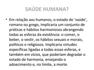 SAÚDE HUMANA?
• Em relação aos humanos, o estado de ‘saúde’,
romano ou grego, implicaria um conjunto de
práticas e hábitos harmoniosos abrangendo
todas as esferas da existência: o comer, o
beber, o vestir, os hábitos sexuais e morais,
políticos e religiosos. Implicaria virtudes
específicas ligadas a todas essas esferas, e
também em vícios, que poderiam degradar o
estado de harmonia, ensejando o
adoecimento e, no limite, a morte.
 
