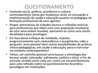 QUESTIONAMENTO
• Contexto social, político, econômico e cultural
contemporâneo clama por mudanças tanto na concepção e
implementação de saúde e educação quanto na pedagogia da
formação profissional de seus agentes.
• Propor alternativas de trabalho técnico e reflexões teóricas
para profissionais que lidam com uma população resultante
de uma nova ordem mundial, apresenta-se como uma tarefa
desafiadora para psicólogos.
• Em face desse enfoque de realidade, imposta
progressivamente com contundência e pungimento, cabe a
pergunta: seria possível abrir outras possibilidades de práticas
clínico-pedagógicas, em saúde e educação, para o mal-estar
no contexto contemporâneo?
• Talvez, um caminho possível seria buscar a etimologia dos
termos saúde, educação, sofrimento, política e ética, a fim de
articular sentido entre cada um, como um encaminhamento
para uma reflexão sobre tal questionamento da prática
psicológica em instituições.
 