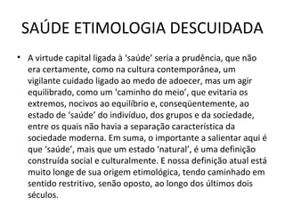 SAÚDE ETIMOLOGIA DESCUIDADA
• A virtude capital ligada à ‘saúde’ seria a prudência, que não
era certamente, como na cultura contemporânea, um
vigilante cuidado ligado ao medo de adoecer, mas um agir
equilibrado, como um ‘caminho do meio’, que evitaria os
extremos, nocivos ao equilíbrio e, conseqüentemente, ao
estado de ‘saúde’ do indivíduo, dos grupos e da sociedade,
entre os quais não havia a separação característica da
sociedade moderna. Em suma, o importante a salientar aqui é
que ‘saúde’, mais que um estado ‘natural’, é uma definição
construída social e culturalmente. E nossa definição atual está
muito longe de sua origem etimológica, tendo caminhado em
sentido restritivo, senão oposto, ao longo dos últimos dois
séculos.
 