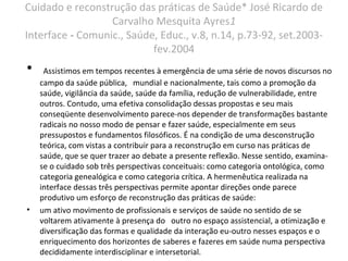 Cuidado e reconstrução das práticas de Saúde* José Ricardo de
Carvalho Mesquita Ayres1
Interface - Comunic., Saúde, Educ., v.8, n.14, p.73-92, set.2003-
fev.2004
• Assistimos em tempos recentes à emergência de uma série de novos discursos no
campo da saúde pública, mundial e nacionalmente, tais como a promoção da
saúde, vigilância da saúde, saúde da família, redução de vulnerabilidade, entre
outros. Contudo, uma efetiva consolidação dessas propostas e seu mais
conseqüente desenvolvimento parece-nos depender de transformações bastante
radicais no nosso modo de pensar e fazer saúde, especialmente em seus
pressupostos e fundamentos filosóficos. É na condição de uma desconstrução
teórica, com vistas a contribuir para a reconstrução em curso nas práticas de
saúde, que se quer trazer ao debate a presente reflexão. Nesse sentido, examina-
se o cuidado sob três perspectivas conceituais: como categoria ontológica, como
categoria genealógica e como categoria crítica. A hermenêutica realizada na
interface dessas três perspectivas permite apontar direções onde parece
produtivo um esforço de reconstrução das práticas de saúde:
• um ativo movimento de profissionais e serviços de saúde no sentido de se
voltarem ativamente à presença do outro no espaço assistencial, a otimização e
diversificação das formas e qualidade da interação eu-outro nesses espaços e o
enriquecimento dos horizontes de saberes e fazeres em saúde numa perspectiva
decididamente interdisciplinar e intersetorial.
 