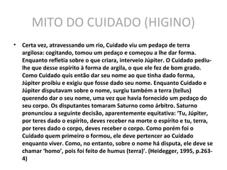 MITO DO CUIDADO (HIGINO)
• Certa vez, atravessando um rio, Cuidado viu um pedaço de terra
argilosa: cogitando, tomou um pedaço e começou a lhe dar forma.
Enquanto refletia sobre o que criara, interveio Júpiter. O Cuidado pediu-
lhe que desse espírito à forma de argila, o que ele fez de bom grado.
Como Cuidado quis então dar seu nome ao que tinha dado forma,
Júpiter proibiu e exigiu que fosse dado seu nome. Enquanto Cuidado e
Júpiter disputavam sobre o nome, surgiu também a terra (tellus)
querendo dar o seu nome, uma vez que havia fornecido um pedaço do
seu corpo. Os disputantes tomaram Saturno como árbitro. Saturno
pronunciou a seguinte decisão, aparentemente equitativa: ‘Tu, Júpiter,
por teres dado o espírito, deves receber na morte o espírito e tu, terra,
por teres dado o corpo, deves receber o corpo. Como porém foi o
Cuidado quem primeiro o formou, ele deve pertencer ao Cuidado
enquanto viver. Como, no entanto, sobre o nome há disputa, ele deve se
chamar ‘homo’, pois foi feito de humus (terra)’. (Heidegger, 1995, p.263-
4)
 