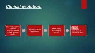 Clinical evolution:
Use non-noxious
aromatic
substances like
coffee, lemon ,
garlic.
Test each nostril
separately.
Mark if any
abnormality
noted.
Normal
findings:
• Patient identify
correctly all odors.
 