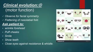 Clinical evolution:
(motor function)
 Observe for facial symmetry.
 Flattening of nasolabial fold.
Ask patient to:
 wrinkle forehead
 Puff cheeks
 Smile
 Show teeth
 Close eyes against resistance & whistle.
 