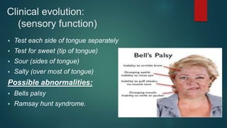 Clinical evolution:
(sensory function)
 Test each side of tongue separately
 Test for sweet (tip of tongue)
 Sour (sides of tongue)
 Salty (over most of tongue)
Possible abnormalities:
 Bells palsy
 Ramsay hunt syndrome.
 