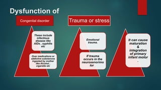 Dysfunction of
These include
infectious
disease like
AIDs , syphilis
etc
Over medications or
addictive substances
ingested by mother
like Alcohol ,
cigarette etc
Emotional
trauma.
If trauma
occurs in the
neurosenorimo
tor .
It can cause
maturation
&
integration
of primary
infant motor
.
Congenital disorder Trauma or stress
 