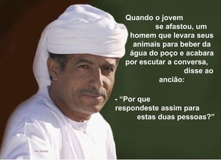 Quando o jovem  se afastou, um homem que levara seus animais para beber da água do poço e acabara por escutar a conversa,  disse ao ancião: - “Por que  respondeste assim para  estas duas pessoas?” 
