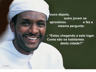 Pouco depois,  outro jovem se aproximou  e fez a mesma pergunta: - “Estou chegando a este lugar. Como são os habitantes  desta cidade?”  
