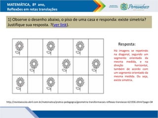 MATEMÁTICA, 8º ano,
Reflexões em retas translações
1) Observe o desenho abaixo, o piso de uma casa e responda: existe simetria?
Justifique sua resposta. ?(ver link).
http://revistaescola.abril.com.br/matematica/pratica-pedagogica/geometria-transformacoes-reflexao-translacao-621936.shtml?page=3#
Há imagens se repetindo
na diagonal, segundo um
segmento orientado da
mesma medida, e na
direção horizontal,
também de acordo com
um segmento orientado da
mesma medida. Ou seja,
existe simetria.
Resposta:
 