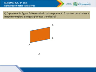 MATEMÁTICA, 8º ano,
Reflexões em retas translações
4) O ponto A da figura foi transladado para o ponto A’. É possível determinar a
imagem completa da figura por essa translação?
D
A
B
A’
 