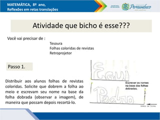MATEMÁTICA, 8º ano,
Reflexões em retas translações
Atividade que bicho é esse???
Você vai precisar de :
Tesoura
Folhas coloridas de revistas
Retroprojetor
Passo 1.
Distribuir aos alunos folhas de revistas
coloridas. Solicite que dobrem a folha ao
meio e escrevam seu nome na base da
folha dobrada (observar a imagem), de
maneira que possam depois recortá-lo.
 