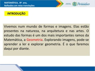 MATEMÁTICA, 8º ano,
Reflexões em retas translações
Vivemos num mundo de formas e imagens. Elas estão
presentes na natureza, na arquitetura e nas artes. O
estudo das formas é um dos mais importantes ramos da
Matemática, a Geometria. Explorando imagens, pode-se
aprender a ler e explorar geometria. É o que faremos
daqui por diante.
INTRODUÇÃO
 