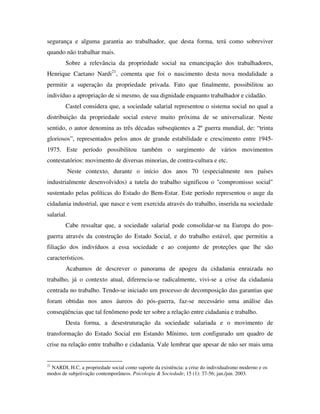 segurança e alguma garantia ao trabalhador, que desta forma, terá como sobreviver
quando não trabalhar mais.
        Sobre a relevância da propriedade social na emancipação dos trabalhadores,
Henrique Caetano Nardi21, comenta que foi o nascimento desta nova modalidade a
permitir a superação da propriedade privada. Fato que finalmente, possibilitou ao
indivíduo a apropriação de si mesmo, de sua dignidade enquanto trabalhador e cidadão.
        Castel considera que, a sociedade salarial representou o sistema social no qual a
distribuição da propriedade social esteve muito próxima de se universalizar. Neste
sentido, o autor denomina as três décadas subseqüentes a 2º guerra mundial, de: “trinta
gloriosos”, representados pelos anos de grande estabilidade e crescimento entre 1945-
1975. Este período possibilitou também o surgimento de vários movimentos
contestatórios: movimento de diversas minorias, de contra-cultura e etc.
            Neste contexto, durante o início dos anos 70 (especialmente nos países
industrialmente desenvolvidos) a tutela do trabalho significou o "compromisso social"
sustentado pelas políticas do Estado do Bem-Estar. Este período representou o auge da
cidadania industrial, que nasce e vem exercida através do trabalho, inserida na sociedade
salarial.
        Cabe ressaltar que, a sociedade salarial pode consolidar-se na Europa do pos-
guerra através da construção do Estado Social, e do trabalho estável, que permitiu a
filiação dos indivíduos a essa sociedade e ao conjunto de proteções que lhe são
característicos.
        Acabamos de descrever o panorama de apogeu da cidadania enraizada no
trabalho, já o contexto atual, diferencia-se radicalmente, vivi-se a crise da cidadania
centrada no trabalho. Tendo-se iniciado um processo de decomposição das garantias que
foram obtidas nos anos áureos do pós-guerra, faz-se necessário uma análise das
conseqüências que tal fenômeno pode ter sobre a relação entre cidadania e trabalho.
        Desta forma, a desestruturação da sociedade salariada e o movimento de
transformação do Estado Social em Estando Mínimo, tem configurado um quadro de
crise na relação entre trabalho e cidadania. Vale lembrar que apesar de não ser mais uma


21
 NARDI, H.C. a propriedade social como suporte da existência: a crise do individualismo moderno e os
modos de subjetivação contemporâneos. Psicologia & Sociedade; 15 (1): 37-56; jan./jun. 2003.
 