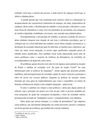 realidade viável para a maioria das pessoas, é ainda através do emprego estável que se
obtém a cidadania plena.
         A grande questão que vem examinada neste contexto, refere-se a diminuição ou
desaparecimento das características tradicionais do emprego, até então, propiciadoras de
cidadania. Deste modo, a flexibilização do trabalho o torna precário, reduzindo-o a uma
mera forma de subsistência, e como visto nos primórdios de sua história, sem enriquecer
de sentido e dignidade o trabalhador, em resumo, sem conceder uma cidadania plena.
        Conseqüentemente a precarização do trabalho, as pessoas excluídas do acesso à
plena cidadania integram uma situação de mal estar e sofrimento psicológico, que se
configura não só a nível individual mas também, social. Nesta situação, encontram-se: a
desfiliação da sociedade salarial por parte do indivíduo; as famílias mais vulneráveis, que
vêem seu status social ameaçado; os jovens super qualificados ocupando postos de
trabalho pouco qualificados. Esta realidade social acaba repercutindo numa série de
outros problemas como: o aumento da violência, da delinqüência, da xenofobia, da
toxicodependência, da depressão, entre outros.
        Os problemas apenas descritos tem sido alvo de algumas ações paleativas da parte
do Estado e também da sociedade civil. Da parte do estado, Castel22 faz uma
diferenciação entre as políticas de integração23: seriam aquelas que procuram grandes
equilíbrios, pela homogeneização da sociedade a partir do centro e buscam a promoção a
todos do acesso aos serviços públicos. Enquanto às políticas de inserção: seriam
formadas por uma gama de empreendimentos que visam o reequilíbrio, no intuito de
diminuir a distância em relação a uma completa integração – ajuda social.
        O autor é cauteloso em relação a estas políticas e alerta para alguns pontos de
reflexão, cujo o principal, nos parece ser o fato de que; todas as pessoas atendidas por
esses programas de ajuda não conseguem acompanhar o ritmo da sociedade salarial,
permanecendo na legião de “inadaptados sociais”, conseqüentemente, sem cidadania.
        Outro ponto que merece destaque, é o caráter de permanência24 que adquirem
certas políticas, que inicialmente deflagradas em caráter provisório, passam a configurar
um forma precária de existência, que também não concede cidadania.

22
   CASTEL, R. Op. Cit., p.538.
23
   Idem, ibidem.
24
   Idem, p.542-543.
 