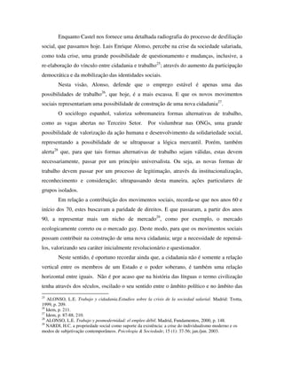 Enquanto Castel nos fornece uma detalhada radiografia do processo de desfiliação
social, que passamos hoje. Luis Enrique Alonso, percebe na crise da sociedade salariada,
como toda crise, uma grande possibilidade de questionamento e mudanças, inclusive, a
re-elaboração do vínculo entre cidadania e trabalho25; através do aumento da participação
democrática e da mobilização das identidades sociais.
        Nesta visão, Alonso, defende que o emprego estável é apenas uma das
possibilidades de trabalho26, que hoje, é a mais escassa. E que os novos movimentos
sociais representariam uma possibilidade de construção de uma nova cidadania27.
        O sociólogo espanhol, valoriza sobremaneira formas alternativas de trabalho,
como as vagas abertas no Terceiro Setor.              Por vislumbrar nas ONGs, uma grande
possibilidade de valorização da ação humana e desenvolvimento da solidariedade social,
representando a possibilidade de se ultrapassar a lógica mercantil. Porém, também
alerta28 que, para que tais formas alternativas de trabalho sejam válidas, estas devem
necessariamente, passar por um princípio universalista. Ou seja, as novas formas de
trabalho devem passar por um processo de legitimação, através da institucionalização,
reconhecimento e consideração; ultrapassando desta maneira, ações particulares de
grupos isolados.
        Em relação a contribuição dos movimentos sociais, recorda-se que nos anos 60 e
início dos 70, estes buscavam a paridade de direitos. E que passaram, a partir dos anos
90, a representar mais um nicho de mercado29, como por exemplo, o mercado
ecologicamente correto ou o mercado gay. Deste modo, para que os movimentos sociais
possam contribuir na construção de uma nova cidadania; urge a necessidade de repensá-
los, valorizando seu caráter inicialmente revolucionário e questionador.
        Neste sentido, é oportuno recordar ainda que, a cidadania não é somente a relação
vertical entre os membros de um Estado e o poder soberano, é também uma relação
horizontal entre iguais. Não é por acaso que na história das línguas o termo civilização
tenha através dos séculos, oscilado o seu sentido entre o âmbito político e no âmbito das
25
   ALONSO, L.E. Trabajo y cidadania.Estudios sobre la crisis de la sociedad salarial. Madrid: Trotta,
1999, p. 209.
26
   Idem, p. 211.
27
   Idem, p. 87-88, 210.
28
   ALONSO, L.E. Trabajo y posmodernidad: el empleo débil. Madrid, Fundamentos, 2000, p. 148.
29
   NARDI, H.C. a propriedade social como suporte da existência: a crise do individualismo moderno e os
modos de subjetivação contemporâneos. Psicologia & Sociedade; 15 (1): 37-56; jan./jun. 2003.
 