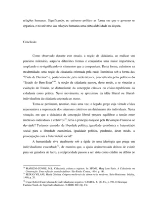 relações humanas. Significando, no universo político as forma em que o governo se
organiza, e no universo das relações humanas uma certa afabilidade ou doçura.




Conclusão



        Como observado durante este ensaio, a noção de cidadania, ao realizar seu
percurso milenário, adquiriu diferentes formas e conquistou uma maior importância,
ampliando e re-significando os elementos que a compunham. Desta forma, culminou na
modernidade, uma noção de cidadania orientada pela razão iluminista sob a forma das
“Carta de Direitos” e, posteriormente pela razão técnica, concretizada pelas políticas do
“Estado do Bem-Estar”30. A noção de cidadania passou, deste modo, a se vincular a
evolução do Estado, se distanciando da concepção clássica ou cívico-republicana da
cidadania como prática. Neste movimento, se aproximou da idéia liberal ou liberal-
individualista da cidadania ancorada ao status.
        Torna-se pertinente, retomar, mais uma vez, o legado grego cuja virtude cívica
representava a supremacia dos interesses coletivos em detrimento dos individuais. Nesta
situação, em que a cidadania de concepção liberal procura equilibrar a tensão entre
interesses individuais e coletivos31; teria o princípio lançado pela Revolução Francesa se
desviado? Teríamos passado, da liberdade política, igualdade econômica e fraternidade
social para a liberdade econômica, igualdade política, perdendo, deste modo, a
preocupação com a fraternidade social?
        A humanidade vive atualmente sob a égide de uma ideologia que prega um
individualismo exacerbado32, de maneira que, a ajuda desinteressada deixou de existir
para ser geradora de lucro, a reciprocidade passou a ser vista como crédito ou débito de



30
   MANZINI-COVRE, M.L. Cidadania, cultura e sujeitos. In: SPINK, Mary Jane Paris. A Cidadania em
   Construção. Uma reflexão transdisciplinar. São Paulo: Cortez, 1994, p. 141.
31
   SEIXAS VILANI, Maria Cristina. Origens medievais da democracia moderna. Belo Horizonte: Inédita,
1999, p. 20.
32
  O que Robert Castel chama de: individualismo negativo. CASTEL, R. Op. Ci., p. 596. E Henrique
Caetano Nardi, de: hiperindividualismo. NARDI, H.C.Op. Cit.
 