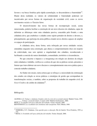 favores e na busca frenética pela rápida acumulação, se desconsiderou a fraternidade33.
Diante desta realidade, os valores de solidariedade e fraternidade poderiam ser
incentivados por novas formas de organização da sociedade civil, como os novos
movimentos sociais e o Terceiro Setor.
        O desenvolvimento das novas formas de recomposição social, acima
mencionadas, poderia facilitar a construção de um novo discurso de cidadania, capaz de
delimitar as diferenças entre uma cidadania passiva, concedida pelo Estado, e uma
cidadania ativa, que estabelece o cidadão como sujeito portador de direitos e deveres, e,
principalmente, que participa da arena pública criando novos direitos capazes de ampliar
os espaços de participação.
        A cidadania ativa, desta forma, seria reforçada por novas entidades sociais,
entendidas enquanto uma construção, que abarca o comprometimento ético em respeito
da coletividade, mas sem oprimir a singularidade dos cidadãos; reconhecendo e
facilitando a conexão de outras identidades, comunidades, territórios e circunstâncias.
        No que concerne o impasse e a insegurança em relação aos destinos da relação
entre cidadania e trabalho, verifica-se a certeza de que são as práticas sociais, presentes e
futuras que iram elaborar um novo discurso e conseqüentemente uma nova prática para a
conexão trabalho-cidadania.

        Ao findar este ensaio, outra certeza que se reforça é, a necessidade da continuação
dos estudos em relação as novas práticas e estratégias de gestão que acompanham às
transformações sociais, e também, sobre as propostas de trabalho de empenho civil, de
Favor Credits e de crédito de cidadania34.




Bibliografia


ALONSO, L.E. Trabajo y cidadania. Estudios sobre la crisis de la sociedad salarial. Madrid: Trotta, 1999.
_________. Trabajo y posmodernidad: el empleo débil. Madrid, Fundamentos, 2000.
BECK, U. Il trabalho nell’epoca della fine del trabalho. Torino: Einaudi, 2000.
BENVÉNISTE É. Le vocabulaire des instituions indo-européenne. Paris: Minuit, 1969.


33
   FERREIRA, N.T. Cidadania. Uma questão para a educação. Rio de Janeiro: Nova Fronteira, 1993, p.
   154.
34
   BECK, U. Il trabalho nell’epoca della fine del trabalho. Torino: Einaudi, 2000.
 