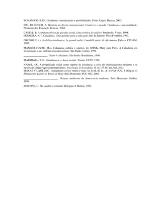 BONAMIGO, R.I.H. Cidadania: considerações e possibilidades. Porto Alegre: Dacasa, 2000.
DAL RI JÚNIOR, A. História do direito internacional. Comércio e moeda. Cidadania e nacionalidade.
Florianópolis: Fundação Boiteux, 2004.
CASTEL, R. As metamorfoses da questão social. Uma crônica do salário. Petrópolis: Vozes, 1998.
FERREIRA, N.T. Cidadania. Uma questão para a educação. Rio de Janeiro: Nova Fronteira, 1993.
GROSSO, E. Le vie della cittadinanza. Le grandi radici. I modelli storici di riferimento. Padova: CEDAM,
1997.
MANZINI-COVRE, M.L. Cidadania, cultura e sujeitos. In: SPINK, Mary Jane Paris. A Cidadania em
Construção. Uma reflexão transdisciplinar. São Paulo: Cortez, 1994.
__________________. O que é cidadania. São Paulo: Brasiliense, 1999.
MARSHALL, T. H. Cittadinanza e classe sociale. Torino: UTET, 1976.
NARDI, H.C. A propriedade social como suporte da existência: a crise do individualismo moderno e os
modos de subjetivação contemporâneos. Psicologia & Sociedade; 15 (1): 37-56; jan./jun. 2003.
SEIXAS VILANI, M.C. Humanismo cívico ontem e hoje. In: DAL RI Jr., A. et PAVIANI, J. (Org.s). O
Humanismo Latino no Brasil de Hoje. Belo Horizonte: PUC-MG, 2001.
__________________________. Origens medievais da democracia moderna. Belo Horizonte: Inédita,
1999.
ZINCONE, G. Da sudditti a cittadini. Bologna: Il Mulino, 1992.
 