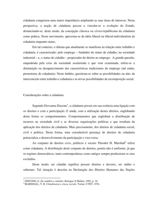 cidadania conquistou uma maior importância ampliando as suas áreas de interesse. Nesta
perspectiva, a noção de cidadania passou a vincular-se a evolução do Estado,
distanciando-se, deste modo, da concepção clássica ou cívico-republicana da cidadania
como prática. Neste movimento, aproxima-se da idéia liberal ou liberal-individualista da
cidadania enquanto status.
           Em tal contexto, o dilema que atualmente se manifesta na relação entre trabalho e
cidadania, é caracterizado: pelo emprego – fundador do status de cidadão, na sociedade
industrial – e, o status de cidadão – propiciador do direito ao emprego. A grande questão,
enquadrada pela crise da sociedade assalariada e que vem examinada, refere-se a
diminuição ou desaparecimento das características tradicionais do emprego (até então,
promotoras de cidadania). Neste âmbito, questiona-se sobre as possibilidades ou não, da
interconexão entre trabalho e cidadania e as novas possibilidades de recomposição social.




Considerações sobre a cidadania


           Segundo Giovanna Zincone1, a cidadania possui em sua essência uma ligação com
os direitos e com a participação. E ainda, com a utilização destes direitos, englobando
desta forma os comportamentos. Comportamentos que englobam a distribuição de
recursos na sociedade civil e as diversas organizações políticas e que resultam da
aplicação dos direitos de cidadania. Mais precisamente, dos direitos de cidadania social,
civil e política. Desta forma, uma considerável presença de direitos de cidadania
potencializa o desenvolvimento da participação e vice-versa.
           Ao conjunto de direitos civis, políticos e sociais Theodor H. Marshall2 refere
como cidadania. A distribuição deste conjunto de direitos, porém não é uniforme, já que
os regimes democráticos, tanto contemporâneas como antigos sempre produziram os seus
excluídos.
           Deste modo, ser cidadão significa possuir direitos e deveres, ser súdito e
soberano. Tal situação é descrita na Declaração dos Direitos Humanos das Nações


1
    ZINCONE, G. Da sudditti a cittadini. Bologna: Il Mulino, 1992, p. 10.
2
    MARSHALL, T. H. Cittadinanza e classe sociale. Torino: UTET, 1976.
 