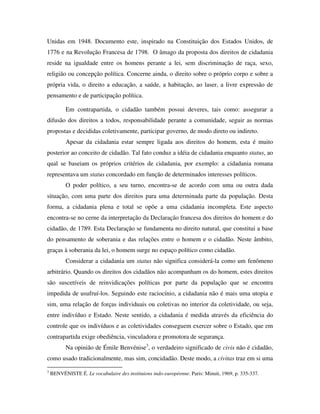 Unidas em 1948. Documento este, inspirado na Constituição dos Estados Unidos, de
1776 e na Revolução Francesa de 1798. O âmago da proposta dos direitos de cidadania
reside na igualdade entre os homens perante a lei, sem discriminação de raça, sexo,
religião ou concepção política. Concerne ainda, o direito sobre o próprio corpo e sobre a
própria vida, o direito a educação, a saúde, a habitação, ao laser, a livre expressão de
pensamento e de participação política.

          Em contrapartida, o cidadão também possui deveres, tais como: assegurar a
difusão dos direitos a todos, responsabilidade perante a comunidade, seguir as normas
propostas e decididas coletivamente, participar governo, de modo direto ou indireto.
          Apesar da cidadania estar sempre ligada aos direitos do homem, esta é muito
posterior ao conceito de cidadão. Tal fato conduz a idéia de cidadania enquanto status, ao
qual se baseiam os próprios critérios de cidadania, por exemplo: a cidadania romana
representava um status concordado em função de determinados interesses políticos.
          O poder político, a seu turno, encontra-se de acordo com uma ou outra dada
situação, com uma parte dos direitos para uma determinada parte da população. Desta
forma, a cidadania plena e total se opõe a uma cidadania incompleta. Este aspecto
encontra-se no cerne da interpretação da Declaração francesa dos direitos do homem e do
cidadão, de 1789. Esta Declaração se fundamenta no direito natural, que constitui a base
do pensamento de soberania e das relações entre o homem e o cidadão. Neste âmbito,
graças à soberania da lei, o homem surge no espaço político como cidadão.
          Considerar a cidadania um status não significa considerá-la como um fenômeno
arbitrário. Quando os direitos dos cidadãos não acompanham os do homem, estes direitos
são suscetíveis de reinvidicações políticas por parte da população que se encontra
impedida de usufruí-los. Seguindo este raciocínio, a cidadania não é mais uma utopia e
sim, uma relação de forças individuais ou coletivas no interior da coletividade, ou seja,
entre indivíduo e Estado. Neste sentido, a cidadania é medida através da eficiência do
controle que os indivíduos e as coletividades conseguem exercer sobre o Estado, que em
contrapartida exige obediência, vinculadora e promotora de segurança.
          Na opinião de Émile Benvénise3, o verdadeiro significado de civis não é cidadão,
como usado tradicionalmente, mas sim, concidadão. Deste modo, a civitas traz em si uma
3
    BENVÉNISTE É. Le vocabulaire des instituions indo-européenne. Paris: Minuit, 1969, p. 335-337.
 