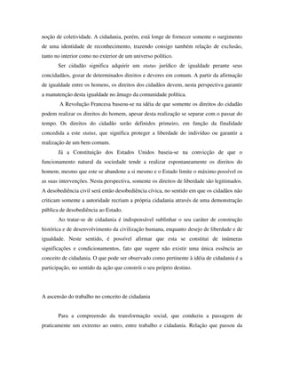 noção de coletividade. A cidadania, porém, está longe de fornecer somente o surgimento
de uma identidade de reconhecimento, trazendo consigo também relação de exclusão,
tanto no interior como no exterior de um universo político.
       Ser cidadão significa adquirir um status jurídico de igualdade perante seus
concidadãos, gozar de determinados direitos e deveres em comum. A partir da afirmação
de igualdade entre os homens, os direitos dos cidadãos devem, nesta perspectiva garantir
a manutenção desta igualdade no âmago da comunidade política.
        A Revolução Francesa baseou-se na idéia de que somente os direitos do cidadão
podem realizar os direitos do homem, apesar desta realização se separar com o passar do
tempo. Os direitos do cidadão serão definidos primeiro, em função da finalidade
concedida a este status, que significa proteger a liberdade do indivíduo ou garantir a
realização de um bem comum.
       Já a Constituição dos Estados Unidos baseia-se na convicção de que o
funcionamento natural da sociedade tende a realizar espontaneamente os direitos do
homem, mesmo que este se abandone a si mesmo e o Estado limite o máximo possível os
as suas intervenções. Nesta perspectiva, somente os direitos de liberdade são legitimados.
A desobediência civil será então desobediência cívica, no sentido em que os cidadãos não
criticam somente a autoridade recriam a própria cidadania através de uma demonstração
pública de desobediência ao Estado.
       Ao tratar-se de cidadania é indispensável sublinhar o seu caráter de construção
histórica e de desenvolvimento da civilização humana, enquanto desejo de liberdade e de
igualdade. Neste sentido, é possível afirmar que esta se constitui de inúmeras
significações e condicionamentos, fato que sugere não existir uma única essência ao
conceito de cidadania. O que pode ser observado como pertinente à idéia de cidadania é a
participação, no sentido da ação que constrói o seu próprio destino.




A ascensão do trabalho no conceito de cidadania


       Para a compreensão da transformação social, que conduziu a passagem de
praticamente um extremo ao outro, entre trabalho e cidadania. Relação que passou da
 