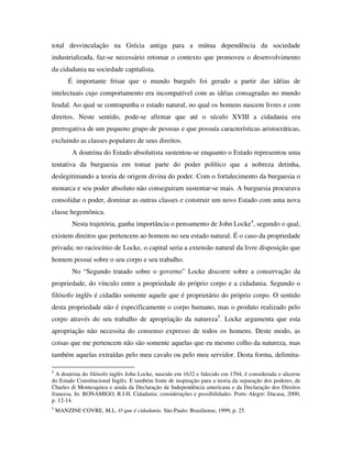 total desvinculação na Grécia antiga para a mútua dependência da sociedade
industrializada, faz-se necessário retomar o contexto que promoveu o desenvolvimento
da cidadania na sociedade capitalista.
         É importante frisar que o mundo burguês foi gerado a partir das idéias de
intelectuais cujo comportamento era incompatível com as idéias consagradas no mundo
feudal. Ao qual se contrapunha o estado natural, no qual os homens nascem livres e com
direitos. Neste sentido, pode-se afirmar que até o século XVIII a cidadania era
prerrogativa de um pequeno grupo de pessoas e que possuía características aristocráticas,
excluindo as classes populares de seus direitos.
          A doutrina do Estado absolutista sustentou-se enquanto o Estado representou uma
tentativa da burguesia em tomar parte do poder político que a nobreza detinha,
deslegitimando a teoria de origem divina do poder. Com o fortalecimento da burguesia o
monarca e seu poder absoluto não conseguiram sustentar-se mais. A burguesia procurava
consolidar o poder, dominar as outras classes e construir um novo Estado com uma nova
classe hegemônica.
          Nesta trajetória, ganha importância o pensamento de John Locke4, segundo o qual,
existem direitos que pertencem ao homem no seu estado natural. É o caso da propriedade
privada; no raciocínio de Locke, o capital seria a extensão natural da livre disposição que
homem possui sobre o seu corpo e seu trabalho.
          No “Segundo tratado sobre o governo” Locke discorre sobre a conservação da
propriedade, do vínculo entre a propriedade do próprio corpo e a cidadania. Segundo o
filósofo inglês é cidadão somente aquele que é proprietário do próprio corpo. O sentido
desta propriedade não é especificamente o corpo humano, mas o produto realizado pelo
corpo através do seu trabalho de apropriação da natureza5. Locke argumenta que esta
apropriação não necessita do consenso expresso de todos os homens. Deste modo, as
coisas que me pertencem não são somente aquelas que eu mesmo colho da natureza, mas
também aquelas extraídas pelo meu cavalo ou pelo meu servidor. Desta forma, delimita-

4
  A doutrina do filósofo inglês John Locke, nascido em 1632 e falecido em 1704, é considerada o alicerse
do Estado Constitucional Inglês. E também fonte de inspiração para a teoria da separação dos poderes, de
Charles di Montesquieu e ainda da Declaração de Independência americana e da Declaração dos Direitos
francesa. In: BONAMIGO, R.I.H. Cidadania: considerações e possibilidades. Porto Alegre: Dacasa, 2000,
p. 12-14.
5
    MANZINE COVRE, M.L. O que é cidadania. São Paulo: Brasiliense, 1999, p. 25.
 