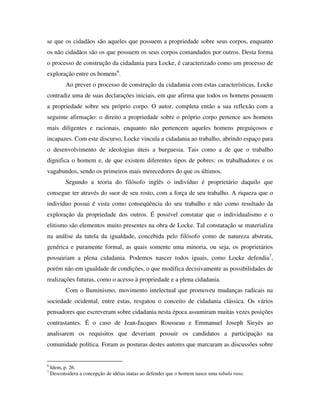 se que os cidadãos são aqueles que possuem a propriedade sobre seus corpos, enquanto
os não cidadãos são os que possuem os seus corpos comandados por outros. Desta forma
o processo de construção da cidadania para Locke, é caracterizado como um processo de
exploração entre os homens6.
           Ao prever o processo de construção da cidadania com estas características, Locke
contradiz uma de suas declarações iniciais, em que afirma que todos os homens possuem
a propriedade sobre seu próprio corpo. O autor, completa então a sua reflexão com a
seguinte afirmação: o direito a propriedade sobre o próprio corpo pertence aos homens
mais diligentes e racionais, enquanto não pertencem aqueles homens preguiçosos e
incapazes. Com este discurso, Locke vincula a cidadania ao trabalho, abrindo espaço para
o desenvolvimento de ideologias úteis a burguesia. Tais como a de que o trabalho
dignifica o homem e, de que existem diferentes tipos de pobres: os trabalhadores e os
vagabundos, sendo os primeiros mais merecedores do que os últimos.
           Segundo a teoria do filósofo inglês o indivíduo é proprietário daquilo que
consegue ter através do suor de seu rosto, com a força de seu trabalho. A riqueza que o
indivíduo possui é vista como conseqüência do seu trabalho e não como resultado da
exploração da propriedade dos outros. É possível constatar que o individualismo e o
elitismo são elementos muito presentes na obra de Locke. Tal constatação se materializa
na análise da tutela da igualdade, concebida pelo filósofo como de natureza abstrata,
genérica e puramente formal, as quais somente uma minoria, ou seja, os proprietários
possuiriam a plena cidadania. Podemos nascer todos iguais, como Locke defendia7,
porém não em igualdade de condições, o que modifica decisivamente as possibilidades de
realizações futuras, como o acesso à propriedade e a plena cidadania.
           Com o Iluminismo, movimento intelectual que promoveu mudanças radicais na
sociedade ocidental, entre estas, resgatou o conceito de cidadania clássica. Os vários
pensadores que escreveram sobre cidadania nesta época assumiram muitas vezes posições
contrastantes. É o caso de Jean-Jacques Rousseau e Emmanuel Joseph Sieyès ao
analisarem os requisitos que deveriam possuir os candidatos a participação na
comunidade política. Foram as posturas destes autores que marcaram as discussões sobre


6
    Idem, p. 26.
7
    Desconsidera a concepção de idéias inatas ao defender que o homem nasce uma tabula rasa.
 