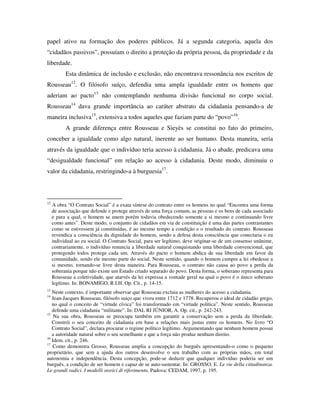 papel ativo na formação dos poderes públicos. Já a segunda categoria, aquela dos
“cidadãos passivos”, possuíam o direito a proteção da própria pessoa, da propriedade e da
liberdade.
           Esta dinâmica de inclusão e exclusão, não encontrava ressonância nos escritos de
Rousseau12. O filósofo suíço, defendia uma ampla igualdade entre os homens que
aderiam ao pacto13 não contemplando nenhuma divisão funcional no corpo social.
Rousseau14 dava grande importância ao caráter abstrato da cidadania pensando-a de
maneira inclusiva15, extensiva a todos aqueles que faziam parte do “povo”16.
           A grande diferença entre Rousseau e Sieyès se constitui no fato do primeiro,
conceber a igualdade como algo natural, inerente ao ser humano. Desta maneira, seria
através da igualdade que o indivíduo teria acesso à cidadania. Já o abade, predicava uma
“desigualdade funcional” em relação ao acesso à cidadania. Deste modo, diminuiu o
valor da cidadania, restringindo-a à burguesia17.



12
     A obra “O Contrato Social” é a exata síntese do contrato entre os homens no qual “Encontra uma forma
     de associação que defende e protege através de uma força comum, as pessoas e os bens de cada associado
     e para a qual, o homem se unem porém todavia obedecendo somente a si mesmo e continuando livre
     como antes”. Deste modo, o conjunto de cidadãos em via de constituição é uma das partes contrastantes
     como se estivessem já constituídas, é ao mesmo tempo a condição e o resultado do contrato. Rousseau
     revendica a consciência da dignidade do homem, sendo a defesa desta consciência que conectaria o eu
     individual ao eu social. O Contrato Social, para ser legítimo, deve originar-se de um consenso unânime,
     contrariamente, o indivíduo renuncia a liberdade natural conquistando uma liberdade convencional, que
     protegendo todos protege cada um. Através do pacto o homem abdica de sua liberdade em favor da
     comunidade, sendo ele mesmo parte do social. Neste sentido, quando o homem cumpre a lei obedesse a
     si mesmo, tornando-se livre desta maneira. Para Rousseau, o contrato não causa ao povo a perda da
     soberania porque não existe um Estado criado separado do povo. Desta forma, o soberano representa para
     Rousseau a coletividade, que atarvés da lei expressa a vontade geral na qual o povo é o único soberano
     legítimo. In: BONAMIGO, R.I.H. Op. Cit., p. 14-15.
13
   Neste contexto, é importante observar que Rousseau excluia as mulheres do acesso a cidadania.
14
   Jean-Jacques Rousseau, filósofo suiço que viveu entre 1712 e 1778. Recuperou o ideal de cidadão grego,
   no qual o conceito de “virtude cívica” foi transformado em “virtude política”. Neste sentido, Rousseau
   defende uma cidadania “militante”. In: DAL RI JÚNIOR, A. Op. cit., p. 242-243.
15
    Na sua obra, Rousseau se preocupa também em garantir a conservação sem a perda da liberdade.
   Constrói o seu conceito de cidadania em base a relações mais justas entre os homens. No livro “O
   Contrato Social”, declara procurar o regime político legítimo. Argumentando que nenhum homem possui
   a autoridade natural sobre o seu semelhante e que a força não produz nenhum direito.
16
   Idem. cit., p. 246.
17
   Como demonstra Grosso, Rousseau amplia a concepção do burguês apresentando-o como o pequeno
proprietário, que sem a ajuda dos outros desenvolve o seu trabalho com as próprias mãos, em total
autonomia e independência. Desta concepção, pode-se deduzir que qualquer indivíduo poderia ser um
burguês, a condição de ser homem e capaz de se auto-sustentar. In: GROSSO, E. Le vie della cittadinanza.
Le grandi radici. I modelli storici di riferimento. Padova: CEDAM, 1997, p. 195.
 