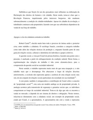 Sublinha-se que Sieyès foi um dos pensadores mais influentes na elaboração da
Declaração dos direitos do homem e do cidadão. Deste modo, torna-se claro que a
Revolução      Francesa,    impulsionada       pelos    interesses    burgueses,     não    mudaram
substancialmente a condição do cidadão-trabalhador. Apesar de cidadão da revolução, o
trabalhador continuava não proprietário, fazendo com que sua subsistência dependesse da
venda de sua força de trabalho.




Apogeu e crise da cidadania centrada no trabalho


        Robert Castel18, elucida muito bem todo o processo de íntima união e posterior
crise, entre trabalho e cidadania. O sociólogo francês, considera a categoria trabalho
como indo além das relações técnicas de produção e, enquanto fazendo parte de uma
gama de relações sociais, culturais e identitárias de indivíduos e grupos coletivos.
        A questão social, a vista por Castel do prisma histórico, fazendo uma ponte com o
presente, é analisada a partir do enfraquecimento da condição salarial. Desta forma, a
regulamentação das relações de trabalho é tida como elemento-chave, para a
compreensão da questão social na sociedade industrial.
        Neste sentido, o trabalho representa muito mais do que uma ocupação e, o não
trabalho mais que o desemprego. Por abarcarem o leque de relações descritas
anteriormente, a exclusão não representa apenas a ausência de uma relação social, mas
sim, de um conjunto de relações sociais particulares da sociedade em sua totalidade19.
        A este ponto, também é enriquecedora a contribuição de Castel sobre o conceito
de “propriedade social”20, esta seria um modelo análogo ao de propriedade privada. A
analogia acontece pela transmissão de segurança e garantias sociais que, os indivíduos
conquistaram ao longo da sociedade industrial. Trata-se de algo que não se encontra a
venda no mercado, e depende de um sistema de direitos e obrigações. Nestes termos,
relaciona-se diretamente com a cidadania social, um exemplo de propriedade social,
citado por Castel, é a aposentadoria. A aposentadoria não está a venda e representa

18
   CASTEL, R. As metamorfoses da questão social. Uma crônica do salário. Petrópolis: Vozes, 1998.
19
   Idem., p.568-569.
20
   Idem, p. 345-413.
 
