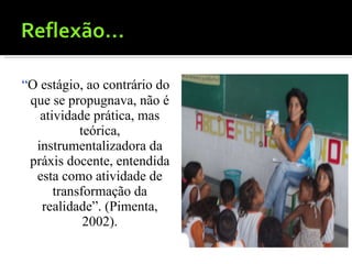 “ O estágio, ao contrário do que se propugnava, não é atividade prática, mas teórica, instrumentalizadora da práxis docente, entendida esta como atividade de transformação da realidade”. (Pimenta, 2002). 