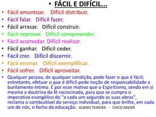 • FÁCIL E DIFÍCIL... 
• Fácil amontoar. Difícil distribuir. 
• Fácil falar. Difícil fazer. 
• Fácil arrasar. Difícil construir. 
• Fácil reprovar. Difícil compreender. 
• Fácil acomodar. Difícil realizar. 
• Fácil ganhar. Difícil ceder. 
• Fácil crer. Difícil discernir. 
• Fácil ensinar. Difícil exemplificar. 
• Fácil sofrer. Difícil aproveitar. 
• Qualquer pessoa, de qualquer condição, pode fazer o que é fácil; 
entretanto, efetuar o que é difícil pede noção de responsabilidade e 
burilamento íntimo. É por esse motivo que o Espiritismo, sendo em si 
mesmo a doutrina da fé raciocinada, para que se cumpra o 
imperativo evangélico do "a cada um segundo as suas obras", 
reclama o combustível do serviço individual, para que brilhe, em cada 
um de nós, o facho da educação. ALBINO TEIXEIRA - CHICO XAVIER 
 