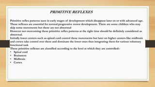 PRIMITIVE REFLEXES
Primitive reflex patterns seen in early stages of development which disappear later on or with advanced age.
These reflexes are essential for normal progressive motor development. There are some children who may
skip some movements but these are not abnormal
However not overcoming these primitive reflex patterns at the right time should be definitely considered as
abnormal.
Initially lower centers such as spinal cord control these movements but later on higher centers like midbrain
and cortex take control over them and dominate the lower ones thus integrating them for various voluntary
functional task
These primitive reflexes are classified according to the level at which they are controlled:-
• Spinal cord
• Brainstem
• Midbrain
• Cortex
 
