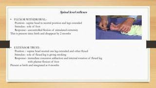 Spinal level reflexes
• FLEXOR WITHDRAWAL:-
Position:- supine head in neutral position and legs extended
Stimulus:- sole of foot
Response:- uncontrolled flexion of stimulated extremity
This is present since birth and disappear by 2 months
• EXTENSOR TRUST:-
Position :- supine head neutral one leg extended and other flexed
Stimulus:- sole of flexed leg is giving stroking
Response:- immediate extension adduction and internal rotation of flexed leg
with plantar flexion of foot
Present at birth and integrated at 4 months
 