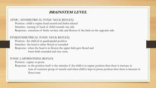 BRAINSTEM LEVEL
ATNR ( ASYMMETRICAL TONIC NECK REFLEX)
Position:- child is supine head neutral and limbs relaxed
Stimulus:- turning of head of child towards one side
Response:- extension of limbs on face side and flexion of the limb on the opposite side
STNR(SYMMETRICAL TONIC NECK REFLEX)
Position:- the child id in quadrupedal position
Stimulus:- the head is either flexed or extended
Response:- when the head is in flexion the upper limb gets flexed and
lower limb extended and vice versa
TONIC LABYRINTHINE REFLEX
Position:- supine or prone
Response:- as the position itself is the stimulus if the child is in supine position then there is increase in
tone of extensor group of muscle and when child is kept in prone position then there is increase in
flexor tone
 