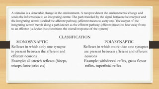 A stimulus is a detectable change in the environment. A receptor detect the environmental change and
sends the information to an integrating centre. The path travelled by the signal between the receptor and
the integrating centre is called the afferent pathway (afferent means to carry on). The output of the
integrating centre travels along a path known as the efferent pathway (efferent means to bear away from)
to an effector ( a device that constitutes the overall response of the system)
CLASSIFICATION
MONOSYNAPTIC POLYSYNAPTIC
Reflexes in which only one synapse Reflexes in which more than one synapses
is present between the afferent and are present between afferent and efferent
efferent neurons neurons
Example: all stretch reflexes (biceps, Example: withdrawal reflex, gross flexor
triceps, knee jerks etc) reflex, superficial reflex
 