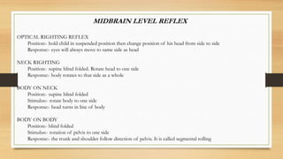 MIDBRAIN LEVEL REFLEX
OPTICAL RIGHTING REFLEX
Position:- hold child in suspended position then change position of his head from side to side
Response:- eyes will always move to same side as head
NECK RIGHTING
Position:- supine blind folded. Rotate head to one side
Response:- body rotates to that side as a whole
BODY ON NECK
Position:- supine blind folded
Stimulus:- rotate body to one side
Response:- head turns in line of body
BODY ON BODY
Position:- blind folded
Stimulus:- rotation of pelvis to one side
Response:- the trunk and shoulder follow direction of pelvis. It is called segmental rolling
 