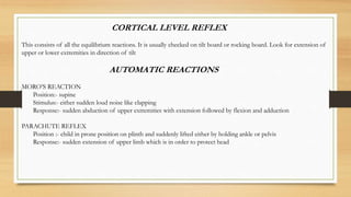CORTICAL LEVEL REFLEX
This consists of all the equilibrium reactions. It is usually checked on tilt board or rocking board. Look for extension of
upper or lower extremities in direction of tilt
AUTOMATIC REACTIONS
MORO’S REACTION
Position:- supine
Stimulus:- either sudden loud noise like clapping
Response:- sudden abduction of upper extremities with extension followed by flexion and adduction
PARACHUTE REFLEX
Position :- child in prone position on plinth and suddenly lifted either by holding ankle or pelvis
Response:- sudden extension of upper limb which is in order to protect head
 