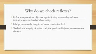 Why do we check reflexes?
• Reflex tests provide an objective sign indicating abnormality and some
indication as to the level of abnormality.
• It helps to assess the integrity of nerve circuits involved.
• To check the integrity of spinal cord, for spinal cord injuries, neuromuscular
diseases.
 
