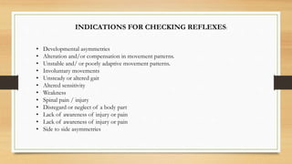 INDICATIONS FOR CHECKING REFLEXES:
• Developmental asymmetries
• Alteration and/or compensation in movement patterns.
• Unstable and/ or poorly adaptive movement patterns.
• Involuntary movements
• Unsteady or altered gait
• Altered sensitivity
• Weakness
• Spinal pain / injury
• Disregard or neglect of a body part
• Lack of awareness of injury or pain
• Lack of awareness of injury or pain
• Side to side asymmetries
 