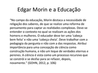 Edgar Morin e a Educação
“No campo da educação, Morin destaca a necessidade de
religação dos saberes, de que se realize uma reforma de
pensamento para captar as realidades complexas. Deve-se
entender o contexto no qual se realizam as ações dos
homens e mulheres. O educador deve ter uma ‘cabeça
bem feita’ e não uma ‘cabeça cheia’. Deve trabalhar com a
pedagogia da pergunta e não com a das respostas. Atribui
importância para uma concepção de ciência como
construção humana, e não um leque de verdades eternas e
perenes. A ciência é vista como um processo recursivo que
se constrói e se desfaz para se refazer, depois,
novamente.” (GOHN, 2012, p. 106)

 