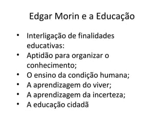 Edgar Morin e a Educação
• Interligação de finalidades
educativas:
• Aptidão para organizar o
conhecimento;
• O ensino da condição humana;
• A aprendizagem do viver;
• A aprendizagem da incerteza;
• A educação cidadã

 