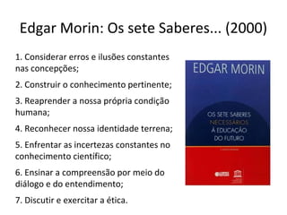 Edgar Morin: Os sete Saberes... (2000)
1. Considerar erros e ilusões constantes
nas concepções;
2. Construir o conhecimento pertinente;
3. Reaprender a nossa própria condição
humana;
4. Reconhecer nossa identidade terrena;
5. Enfrentar as incertezas constantes no
conhecimento científico;
6. Ensinar a compreensão por meio do
diálogo e do entendimento;
7. Discutir e exercitar a ética.

 